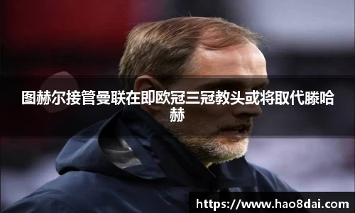 图赫尔接管曼联在即欧冠三冠教头或将取代滕哈赫