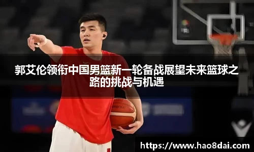 郭艾伦领衔中国男篮新一轮备战展望未来篮球之路的挑战与机遇