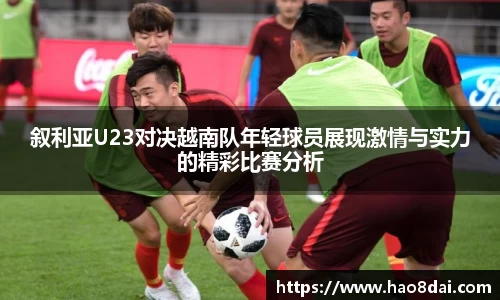 叙利亚U23对决越南队年轻球员展现激情与实力的精彩比赛分析