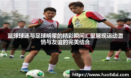 篮球球迷与足球明星的精彩瞬间汇聚展现运动激情与友谊的完美结合